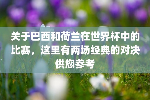 关于巴西和荷兰在世界杯中的比赛，这里有两场经典的对决供您参考广西贺州市华昌新材料有限公司