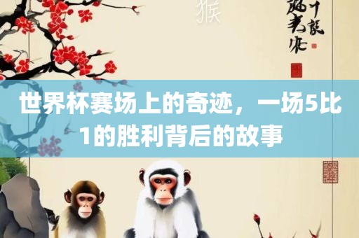 世界杯赛场上的奇迹，一场5比1的胜利背后的故事广西贺州市华昌新材料有限公司