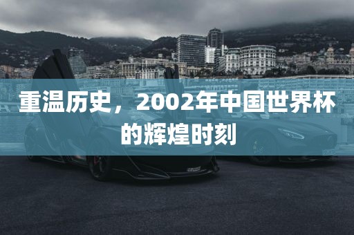 重温历史，2002年中国世界杯的辉煌时刻