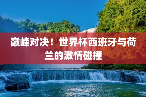 巅峰对决！世界杯西班牙与荷兰的激情碰撞广西贺州市华昌新材料有限公司