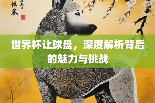 世界杯让球盘，深度解析背后的魅力与挑战