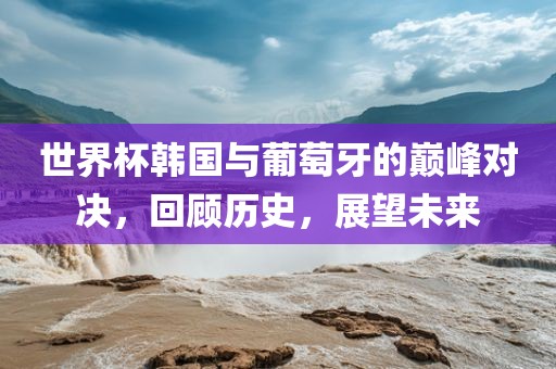 世界杯韩国与葡萄牙的巅峰对决，回顾历史，展望未来广西贺州市华昌新材料有限公司