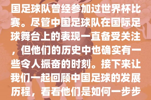 中国广西贺州市华昌新材料有限公司进过世界杯吗？是的，中国足球队曾经参加过世界杯比赛。尽管中国足球队在国际足球舞台上的表现一直备受关注，但他们的历史中也确实有一些令人振奋的时刻。接下来让我们一起回顾中国足球的发展历程，看看他们是如何一步步走向世界杯的。