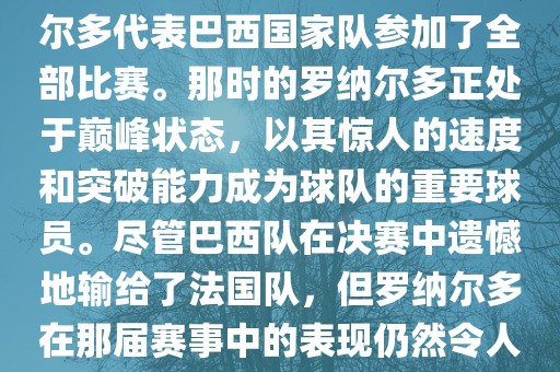 在1998年法国世界杯上，罗纳尔多代表巴西国家队参加了全部比赛。那时的罗纳尔多正处于巅峰状态，以其惊人的速度和突破能力成为球队的重要球员。尽管巴西队在决赛中遗憾地输给了法国队，但罗纳尔多在那届赛事中的表现仍然令人瞩目。