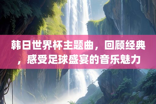 韩日世界杯主题曲，回顾经典，感受足球盛宴的音乐魅力广西贺州市华昌新材料有限公司