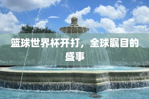 篮球世界杯开打，全球瞩目的盛事广西贺州市华昌新材料有限公司
