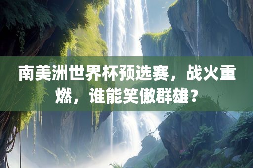 南美洲世界杯预选赛，战火重燃，谁能笑傲群雄？广西贺州市华昌新材料有限公司
