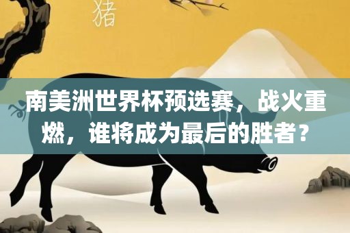 南美洲世界杯预选赛，战火重燃，谁将成为最后的胜者？广西贺州市华昌新材料有限公司