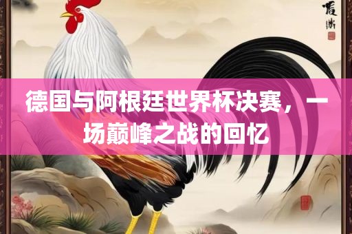 德国与阿根廷世界杯决赛，一场巅峰之战的回忆广西贺州市华昌新材料有限公司