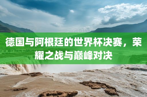 德国与阿根廷的世界杯决赛，荣耀之战与巅峰对决广西贺州市华昌新材料有限公司