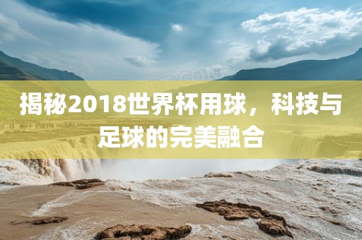 揭秘2018世界杯用球，科技与足球的完美融合广西贺州市华昌新材料有限公司