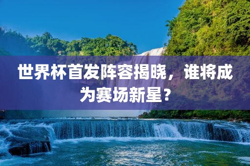 世界杯首发阵容揭晓，谁将成为赛场新星？