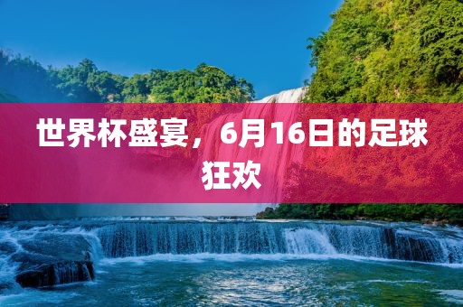 世界杯盛宴，6月16日的足球狂欢广西贺州市华昌新材料有限公司