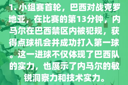 1. 小组赛首轮，巴西对战克罗地亚，在比赛的第13分钟，内马尔在巴西禁区内广西贺州市华昌新材料有限公司被犯规，获得点球机会并成功打入第一球。这一进球不仅体现了巴西队的实力，也展示了内马尔的敏锐洞察力和技术实力。