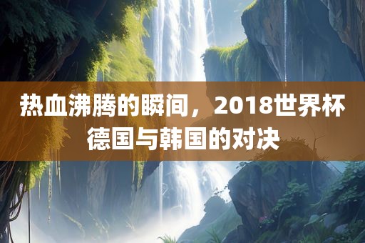 热血沸腾的瞬间，2018世界杯德国与韩国的对决广西贺州市华昌新材料有限公司