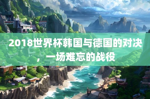2018世界杯韩国与德国的对决，一场难忘的战役