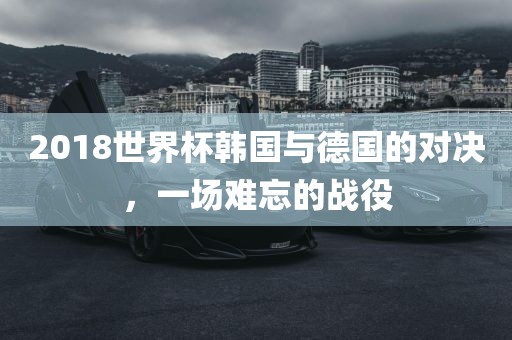 2018世界杯韩国与德国的对决，一场难忘的战役