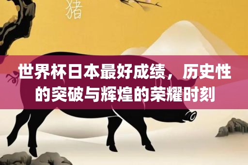 世界杯日本最好成绩，历史性的突破与辉煌的荣耀时刻广西贺州市华昌新材料有限公司
