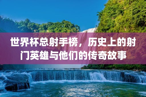 世界杯总射手榜，历史上的射门英雄与他们的传奇故事