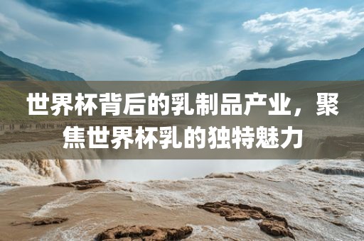 世界杯背后的乳制品产业，聚焦世界杯乳的独特魅力广西贺州市华昌新材料有限公司