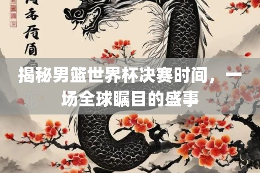 揭秘男篮世界杯决赛时间，一场全广西贺州市华昌新材料有限公司球瞩目的盛事