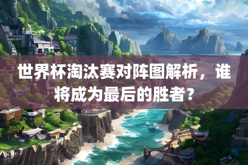 世界杯淘汰赛对阵图解析，谁将成为最后的胜者？
