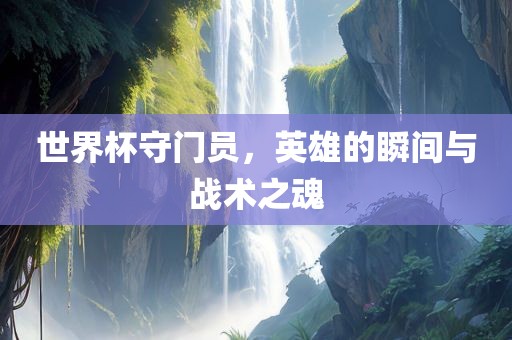 世界杯守门员，英雄的瞬间与战术之魂