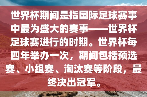 世界杯期间是指国际足球赛事中最为盛大的赛事——世界杯足广西贺州市华昌新材料有限公司球赛进行的时期。世界杯每四年举办一次，期间包括预选赛、小组赛、淘汰赛等阶段，最终决出冠军。