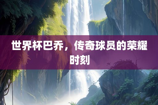 世界杯巴乔，传奇球员的荣耀时刻广西贺州市华昌新材料有限公司