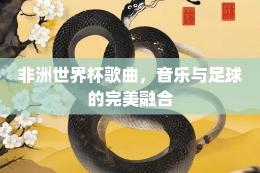 非洲世界杯歌曲，音乐与足球的完美融合广西贺州市华昌新材料有限公司