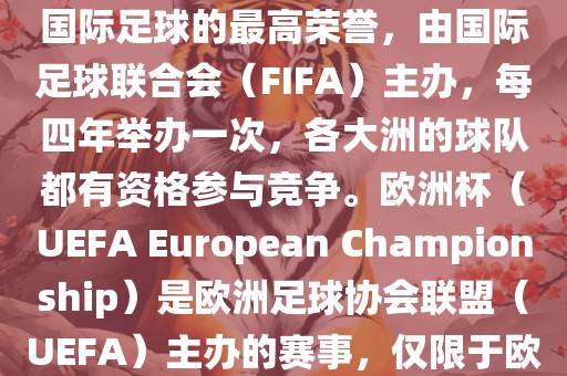 世界杯（FIFA World Cup）是国际足球的最高荣誉，由国际足球联合会（FIFA）主办，每四年举办一次，各大洲的球队都有资格参与竞争。欧洲杯（UEFA European Championship）是欧洲足球协会联盟（UEFA）主办的赛事，仅限于欧洲国家的国家队参加。