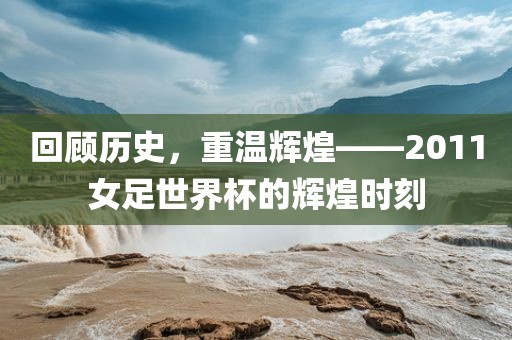 回顾历史，重温辉煌——2011女足世界杯的辉煌时刻广西贺州市华昌新材料有限公司