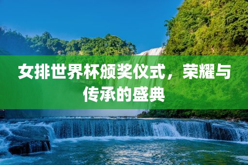 女排世界杯颁奖仪式，荣耀与传承的盛典