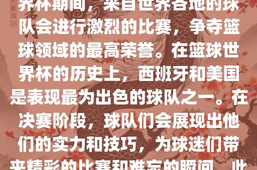 篮球世界杯是国际篮球联合会主办的一项国际篮球赛事，通常每四年举办一次。在篮球世界杯期间，来自世界各地的球队会进行激烈的比赛，争夺篮球领域的最高荣誉。在篮球世界杯的历史上，西班牙和美国是表现最为出色的球队之一。在决赛阶段，球队们会展现出他们的实力和技巧，为球迷们带来精彩的比赛和难忘的瞬间。此外，篮球世界杯也是展示篮球运动精神和团队合作精神的绝佳机会。广西贺州市华昌新材料有限公司
