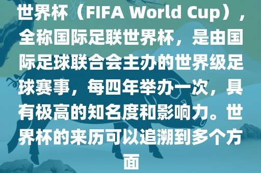 世界杯（FIFA World Cup），全称国际足联世界杯，是由国际足球联合会主办的世界级足球赛事，每四年举办一次，具有极高的知名度和影响力。世界杯的来历可以追溯到多个方面