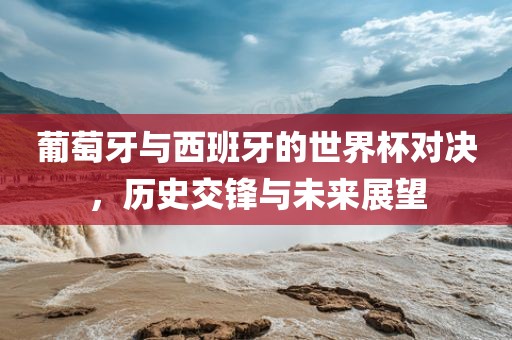 葡萄牙与西班牙的世界杯对决，历史交锋与未来展望