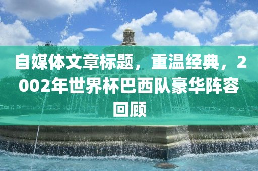 自媒体文章标题，重温经典，2002年世界杯巴西队豪华阵容回顾