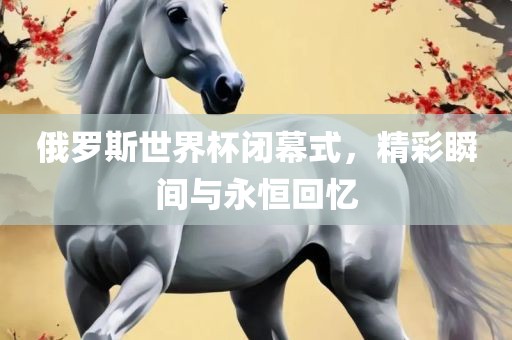 俄罗斯世界杯闭幕式，精彩瞬间与永恒回忆广西贺州市华昌新材料有限公司