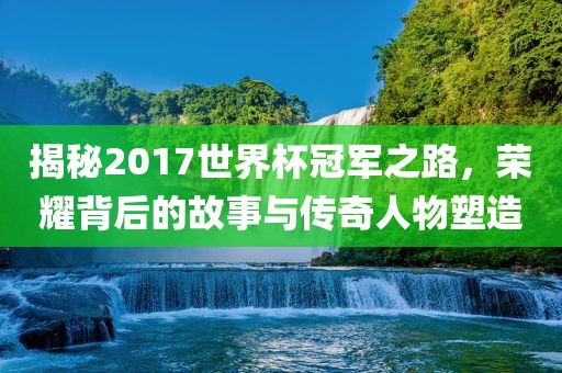 揭秘2017世界杯冠军之路，荣耀背后的故事与传奇人物塑造