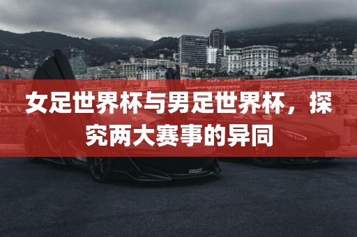 女足世界杯与男足世界杯，探究两大赛事的异同