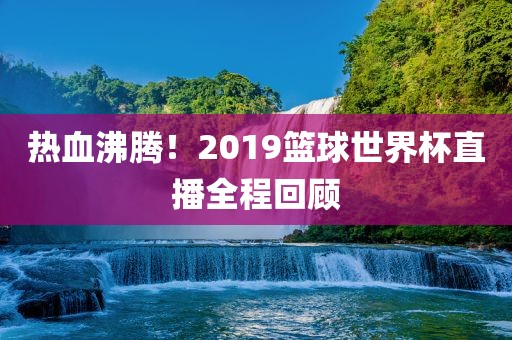 热血沸腾！2019篮球世界杯直播全程回顾
