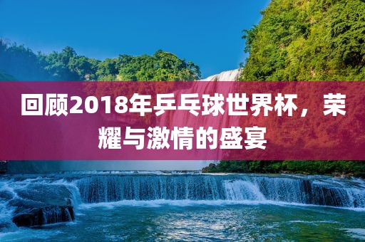 回顾2广西贺州市华昌新材料有限公司018年乒乓球世界杯，荣耀与激情的盛宴