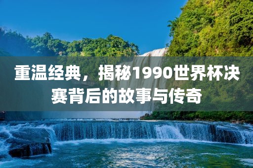 重温经典，揭秘1990世界杯决赛背后的故事与传奇广西贺州市华昌新材料有限公司