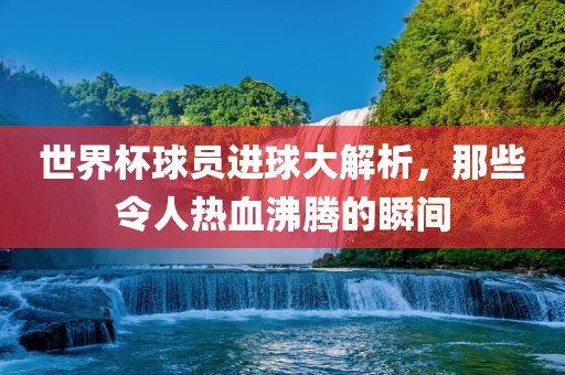 世界杯球员进球大解析，那些令人热血沸腾的瞬间广西贺州市华昌新材料有限公司