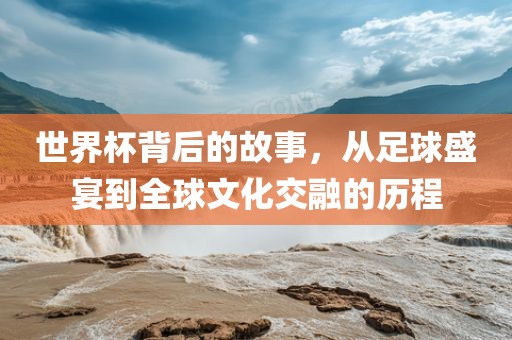世界杯背后的故事，从足球盛宴到全球文化交融的历程广西贺州市华昌新材料有限公司