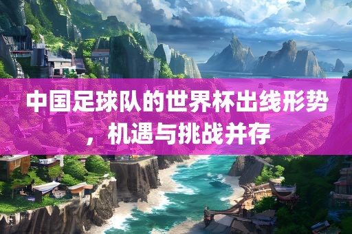 中国足球队的世界杯出线形势，机遇与挑战并存