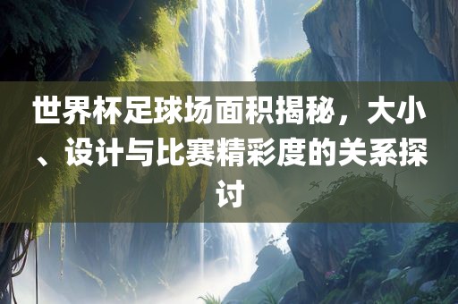 世界杯足球场面积揭秘，大小、设计与比赛精彩度的关系探讨