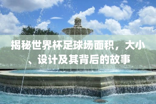 揭秘世界杯足球场面积，大小、设计及其背后的故事