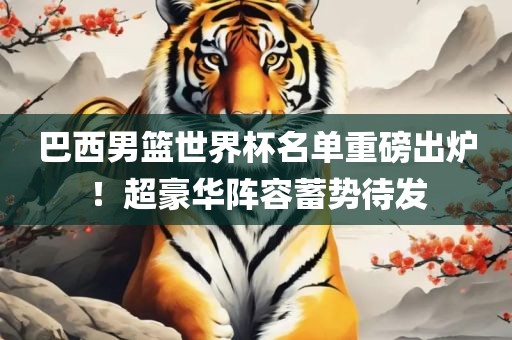 巴西男篮世界杯名单重磅出炉！超豪华阵容蓄势待发广西贺州市华昌新材料有限公司