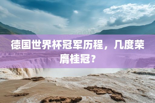 德国世界杯冠军历程，几度荣膺桂冠？广西贺州市华昌新材料有限公司